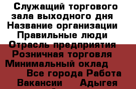 Служащий торгового зала выходного дня › Название организации ­ Правильные люди › Отрасль предприятия ­ Розничная торговля › Минимальный оклад ­ 30 000 - Все города Работа » Вакансии   . Адыгея респ.,Адыгейск г.